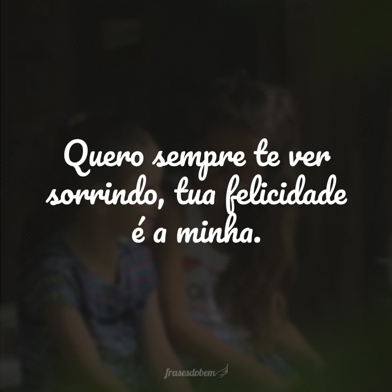 Quero sempre te ver sorrindo, tua felicidade é a minha.