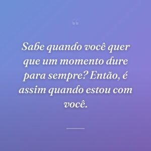 Sabe quando você quer que um momento dure para sempre? Então, é assim quando estou com você.