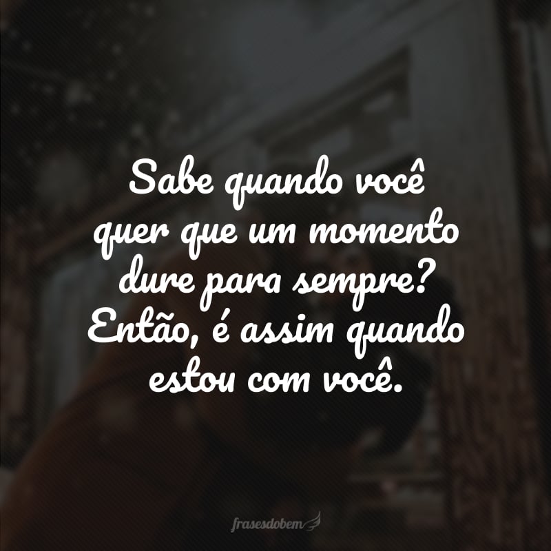 Sabe quando você quer que um momento dure para sempre? Então, é assim quando estou com você.