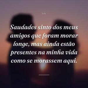 Saudades sinto dos meus amigos que foram morar longe, mas ainda estão presentes na minha vida como se morassem aqui.