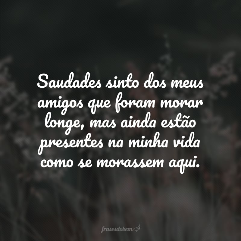 Saudades sinto dos meus amigos que foram morar longe, mas ainda estão presentes na minha vida como se morassem aqui.