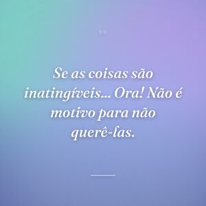 Se as coisas são inatingíveis... Ora! Não é motivo para não querê-las.