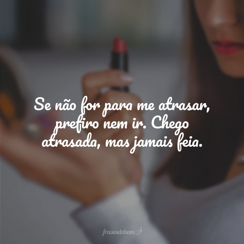 Se não for para me atrasar, prefiro nem ir. Chego atrasada, mas jamais feia.