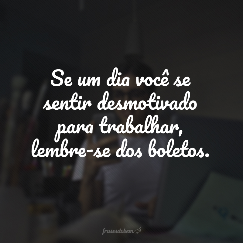 Se um dia você se sentir desmotivado para trabalhar, lembre-se dos boletos. 