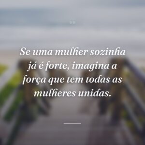 Se uma mulher sozinha já é forte, imagina a força que tem todas as mulheres unidas.
