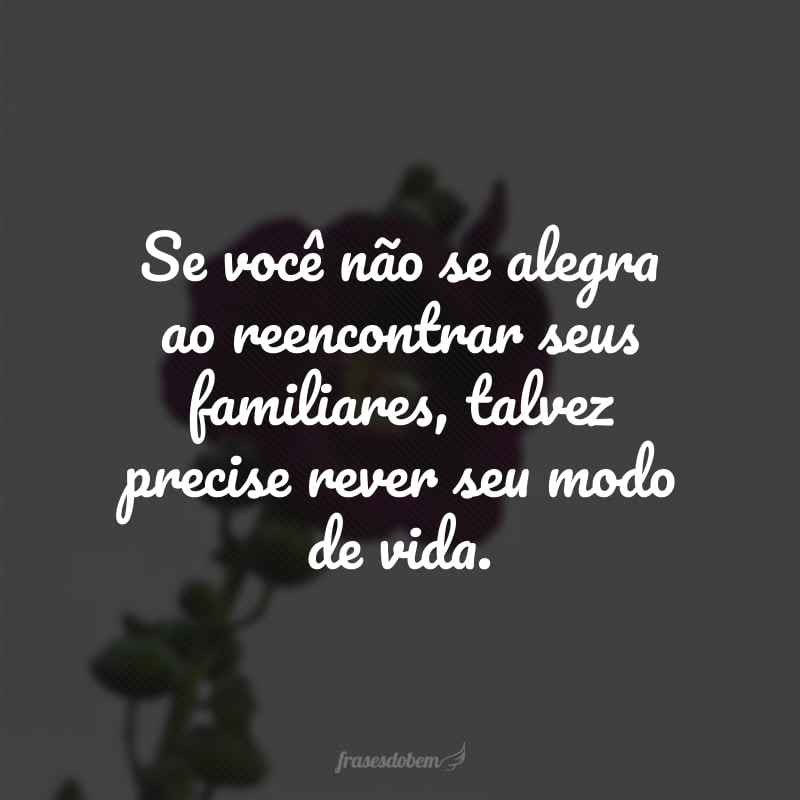 Se você não se alegra ao reencontrar seus familiares, talvez precise rever seu modo de vida. 