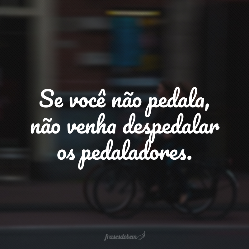 Se você não pedala, não venha despedalar os pedaladores.