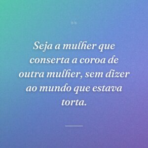 Seja a mulher que conserta a coroa de outra mulher, sem dizer ao mundo que estava torta.