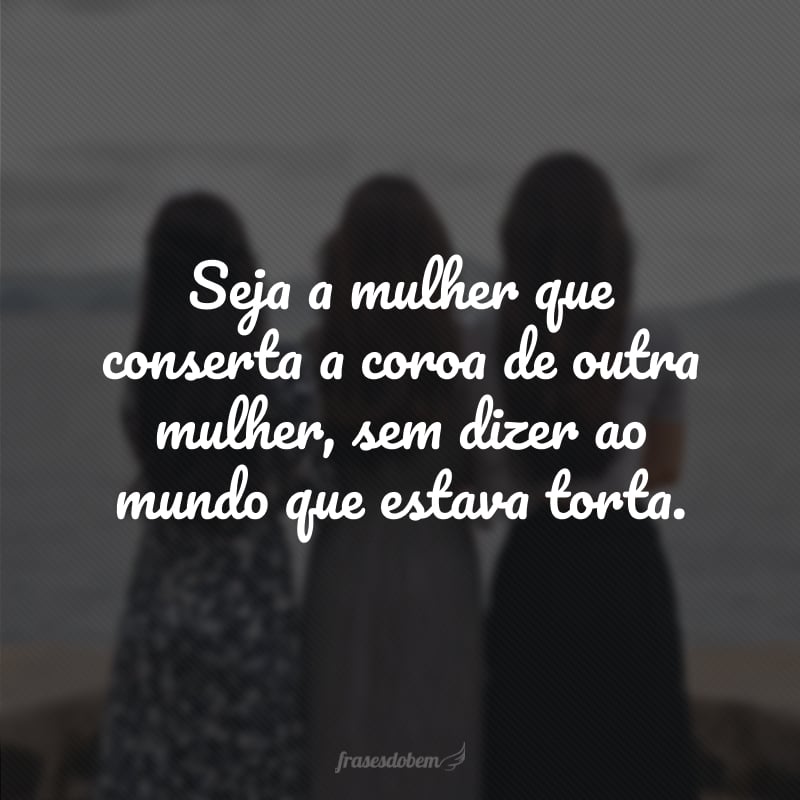 Seja a mulher que conserta a coroa de outra mulher, sem dizer ao mundo que estava torta. 