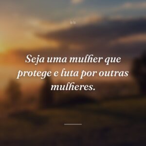 Seja uma mulher que protege e luta por outras mulheres.