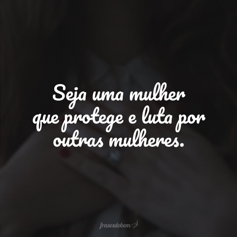 Seja uma mulher que protege e luta por outras mulheres. 