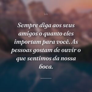 Sempre diga aos seus amigos o quanto eles importam para você. As pessoas gostam de ouvir o que sentimos da nossa boca.