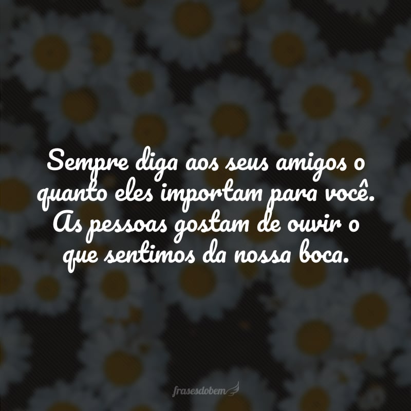 Sempre diga aos seus amigos o quanto eles importam para você. As pessoas gostam de ouvir o que sentimos da nossa boca.