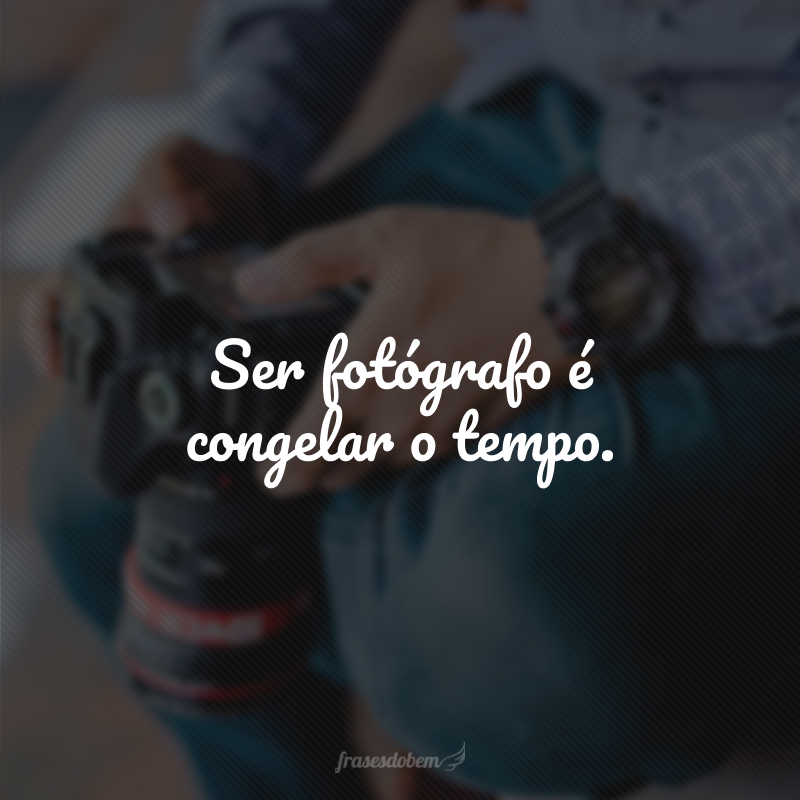 Ser fotógrafo é congelar o tempo.