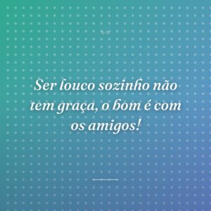 Ser louco sozinho não tem graça, o bom é com os amigos!