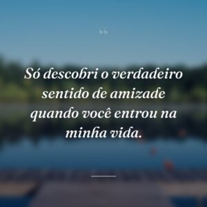 Só descobri o verdadeiro sentido de amizade quando você entrou na minha vida.
