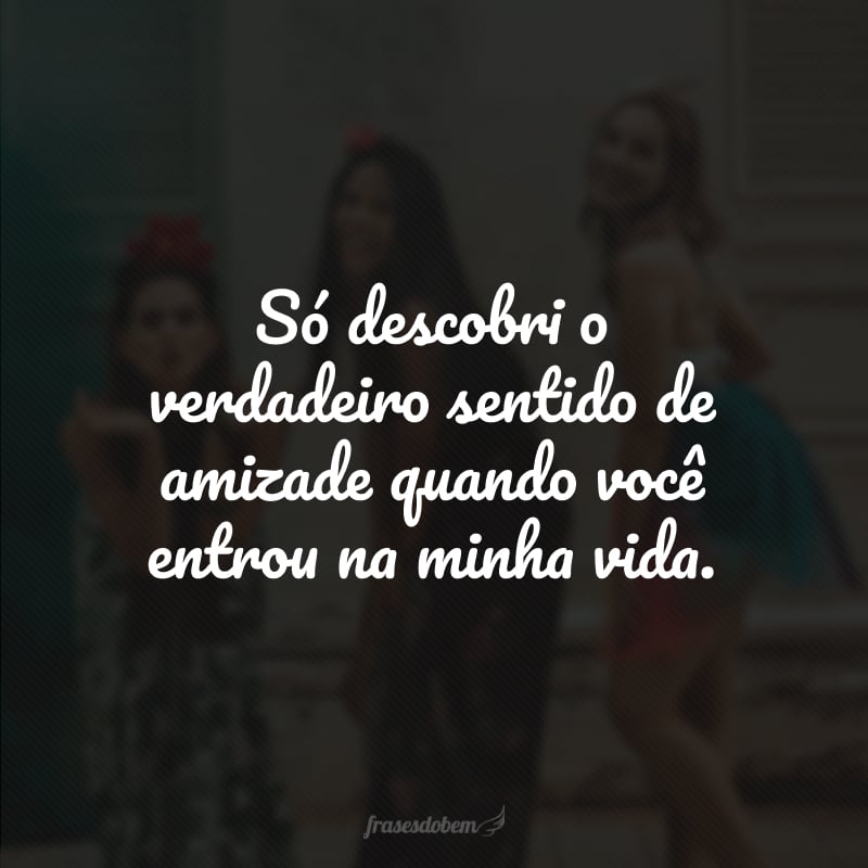 Só descobri o verdadeiro sentido de amizade quando você entrou na minha vida. 
