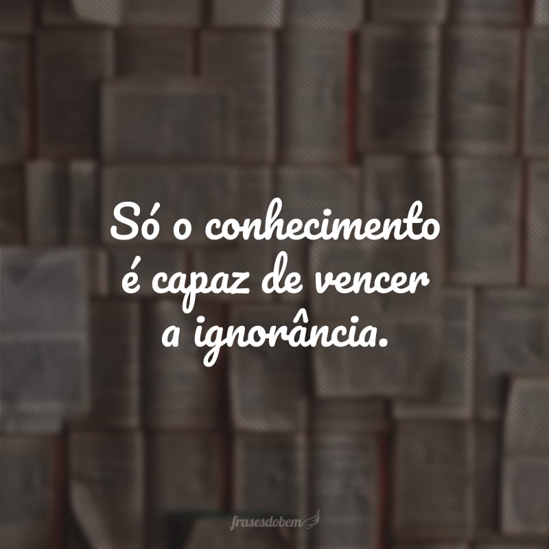 Só o conhecimento é capaz de vencer a ignorância.