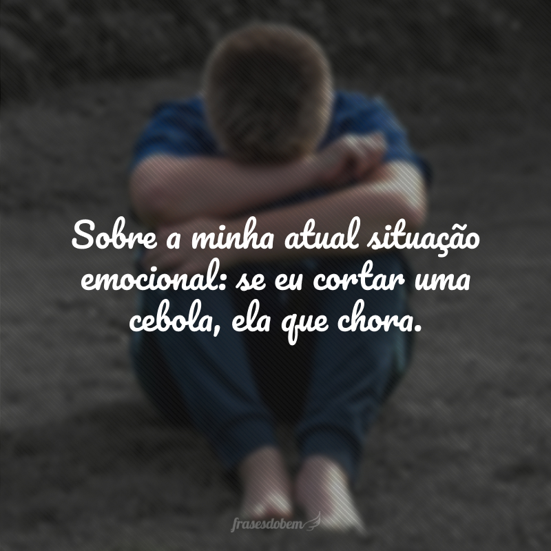 Sobre a minha atual situação emocional: se eu cortar uma cebola, ela que chora.