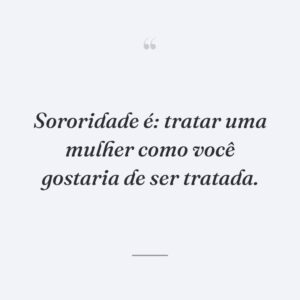 Sororidade é: tratar uma mulher como você gostaria de ser tratada.
