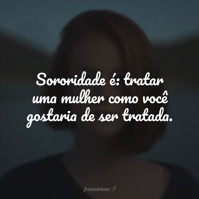 Sororidade é: tratar uma mulher como você gostaria de ser tratada. 