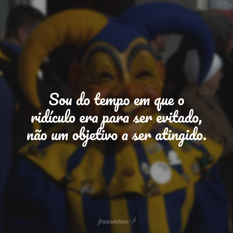 Sou do tempo em que o ridículo era para ser evitado, não um objetivo a ser atingido.