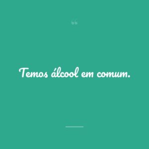 Temos álcool em comum.