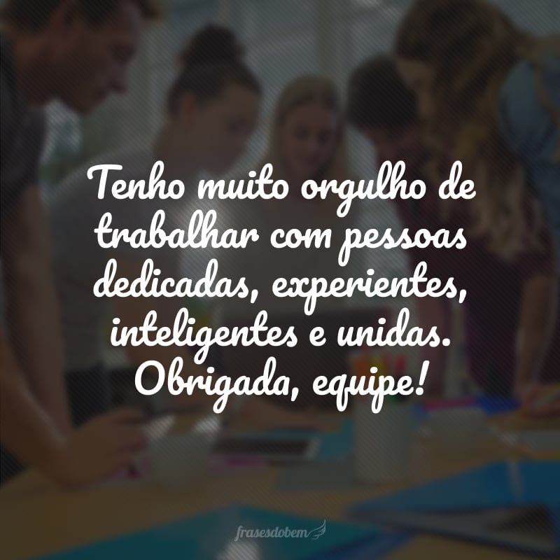 Tenho muito orgulho de trabalhar com pessoas dedicadas, experientes, inteligentes e unidas. Obrigada, equipe!