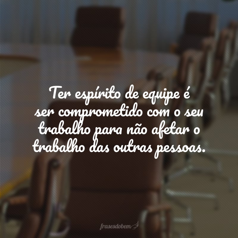 Ter espírito de equipe é ser comprometido com o seu trabalho para não afetar o trabalho das outras pessoas.