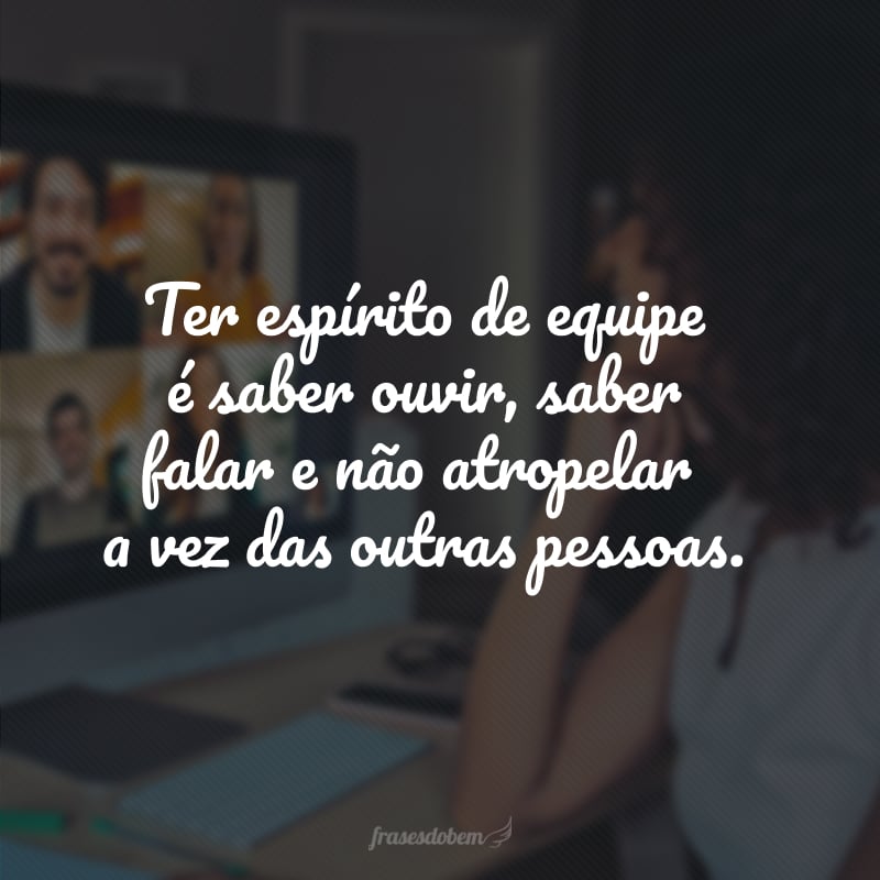 Ter espírito de equipe é saber ouvir, saber falar e não atropelar a vez das outras pessoas.