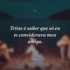 Triste é saber que só eu te considerava meu amigo.