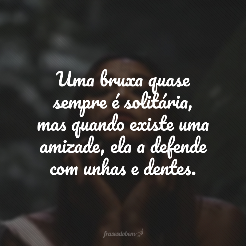 Uma bruxa quase sempre é solitária, mas quando existe uma amizade, ela a defende com unhas e dentes.