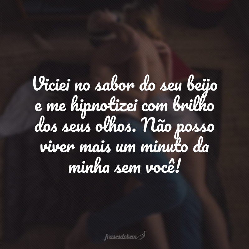 Viciei no sabor do seu beijo e me hipnotizei com brilho dos seus olhos. Não posso viver mais um minuto da minha sem você! 