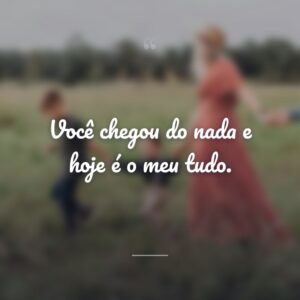 Você chegou do nada e hoje é o meu tudo.
