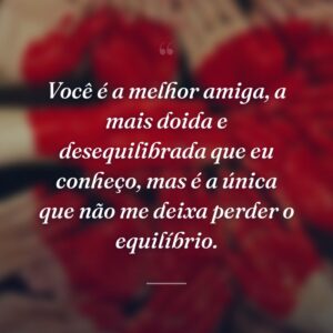 Você é a melhor amiga, a mais doida e desequilibrada que eu conheço, mas é a única que não me deixa perder o equilíbrio.