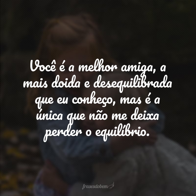 Você é a melhor amiga, a mais doida e desequilibrada que eu conheço, mas é a única que não me deixa perder o equilíbrio.