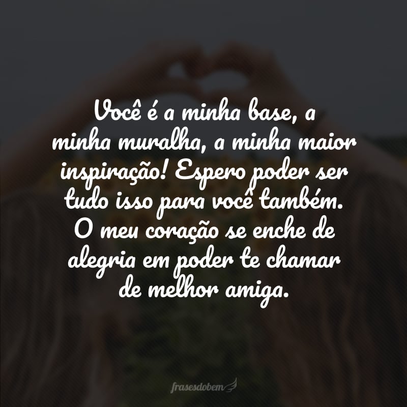 Você é a minha base, a minha muralha, a minha maior inspiração! Espero poder ser tudo isso para você também. O meu coração se enche de alegria em poder te chamar de melhor amiga.