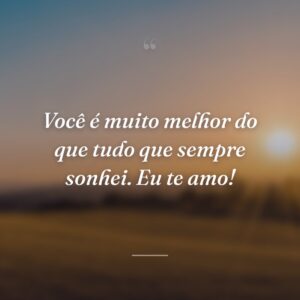 Você é muito melhor do que tudo que sempre sonhei. Eu te amo!