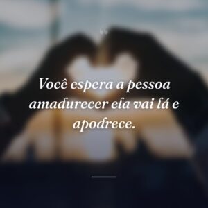 Você espera a pessoa amadurecer ela vai lá e apodrece.