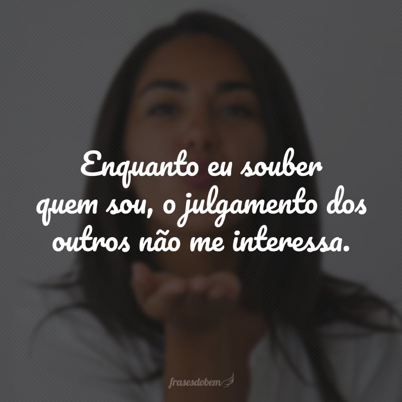 Enquanto eu souber quem sou, o julgamento dos outros não me interessa.