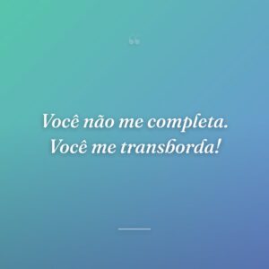 Você não me completa. Você me transborda!