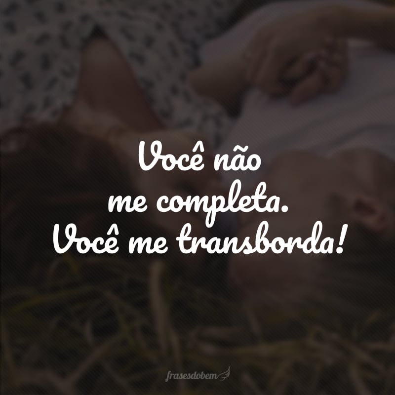 Você não me completa. Você me transborda!