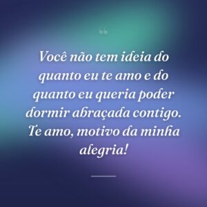 Você não tem ideia do quanto eu te amo e do quanto eu queria poder dormir abraçada contigo. Te amo, motivo da minha alegria!