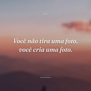 Você não tira uma foto, você cria uma foto.
