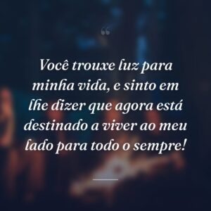 Você trouxe luz para minha vida, e sinto em lhe dizer que agora está destinado a viver ao meu lado para todo o sempre!
