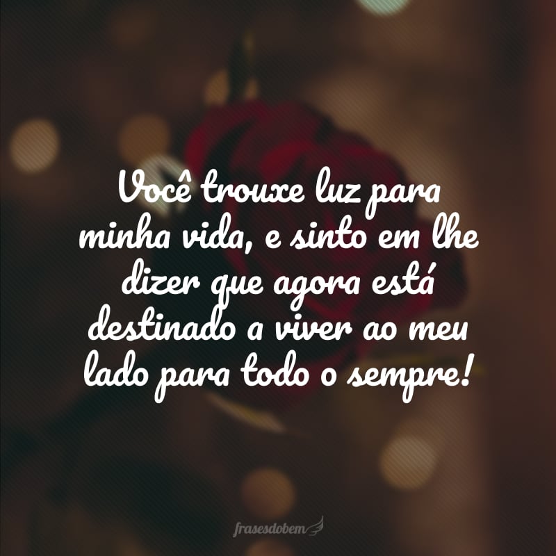 Você trouxe luz para minha vida, e sinto em lhe dizer que agora está destinado a viver ao meu lado para todo o sempre! 