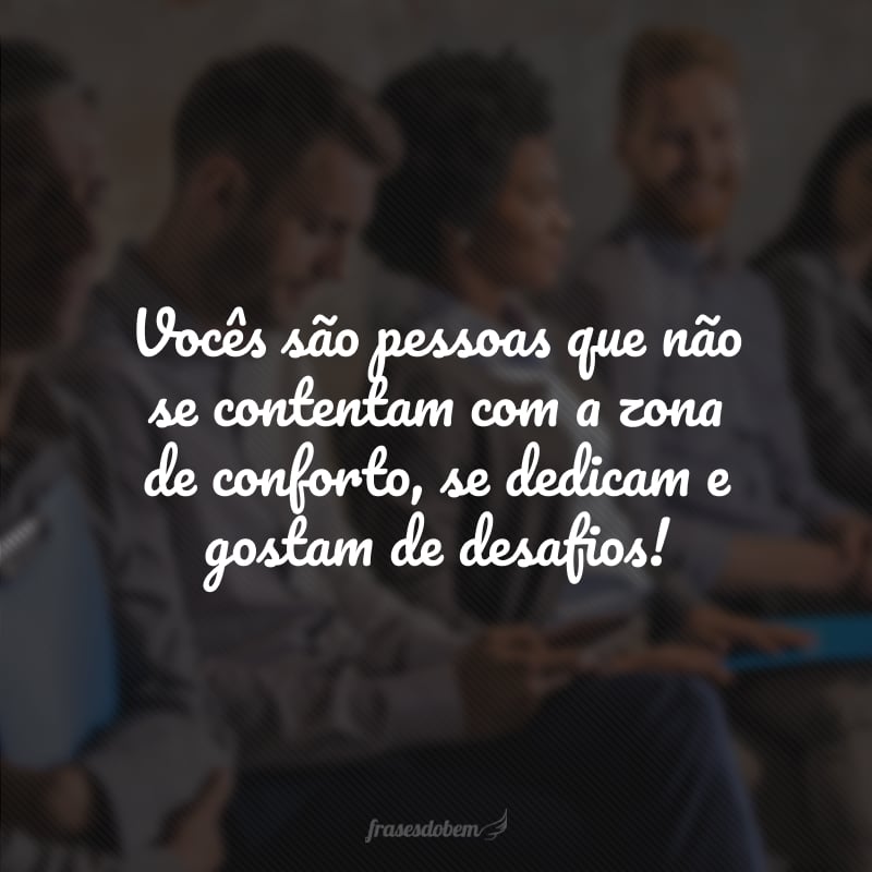 Vocês são pessoas que não se contentam com a zona de conforto, se dedicam e gostam de desafios!