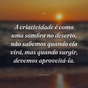 A criatividade é como uma sombra no deserto, não sabemos quando ela virá, mas quando surgir, devemos aproveitá-la.