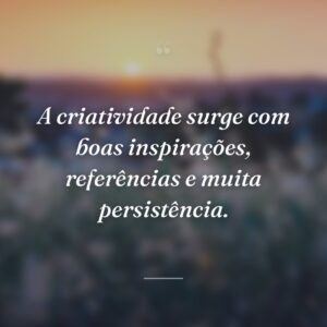A criatividade surge com boas inspirações, referências e muita persistência.