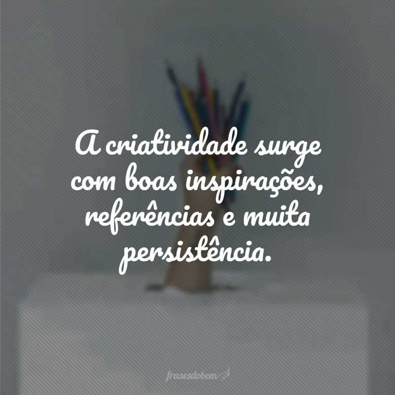 A criatividade surge com boas inspirações, referências e muita persistência.